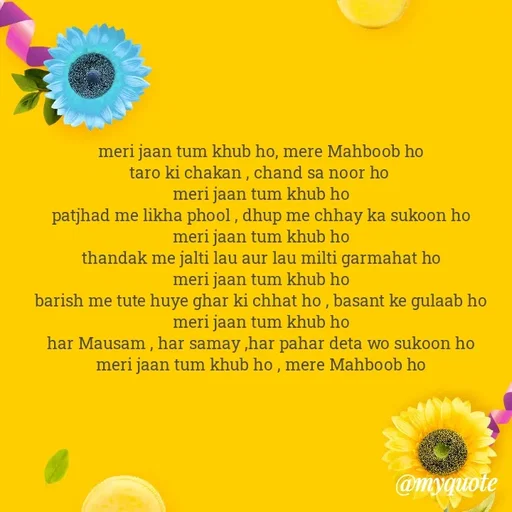 Quote by Gumnaam Tanhai - meri jaan tum khub ho, mere Mahboob ho 
taro ki chakan , chand sa noor ho  
meri jaan tum khub ho 
patjhad me likha phool , dhup me chhay ka sukoon ho 
meri jaan tum khub ho 
thandak me jalti lau aur lau milti garmahat ho 
meri jaan tum khub ho 
barish me tute huye ghar ki chhat ho , basant ke gulaab ho 
meri jaan tum khub ho 
har Mausam , har samay ,har pahar deta wo sukoon ho 
meri jaan tum khub ho , mere Mahboob ho 

 - Made using Quotes Creator App, Post Maker App