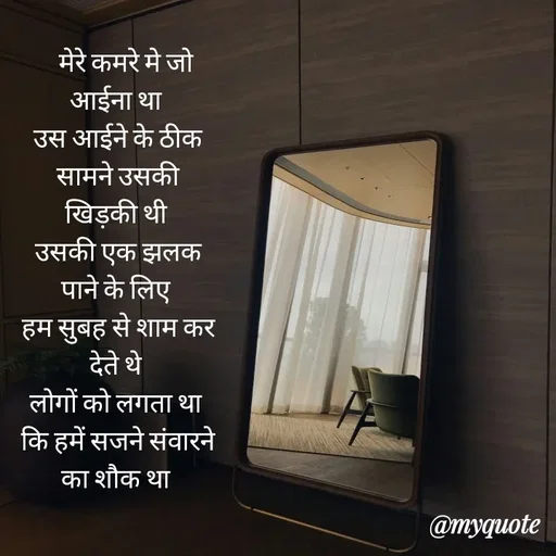 Quote by Gumnaam Tanhai -    मेरे कमरे मे जो आईना था 
उस आईने के ठीक सामने उसकी खिड़की थी 
उसकी एक झलक पाने के लिए 
हम सुबह से शाम कर देते थे 
लोगों को लगता था 
कि हमें सजने संवारने का शौक था  - Made using Quotes Creator App, Post Maker App