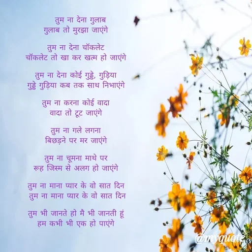 Quote by Gumnaam Tanhai -   तुम ना देना गुलाब
गुलाब तो मुरझा जाएंगे 

तुम ना देना चॉकलेट 
चॉकलेट तो खा कर खत्म हो जाएंगे 

तुम ना देना कोई गुड्डे, गुड़िया 
गुड्डे गुड़िया कब तक साथ निभाएंगे 

तुम ना करना कोई वादा 
वादा तो टूट जाएंगे 

तुम ना गले लगना 
बिछड़ने पर मर जाएंगे 

तुम ना चूमना माथे पर 
रूह जिस्म से अलग हो जाएंगे 

तुम ना माना प्यार के वो सात दिन 
तुम ना माना प्यार के वो सात दिन

तुम भी जानते हो मै भी जानती हूं 
हम कभी भी एक हो पाएंगे 

 - Made using Quotes Creator App, Post Maker App