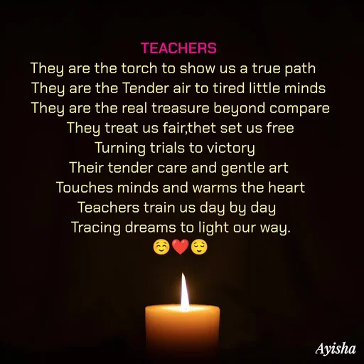 Quote by Ayisha Diaries - TEACHERS 
    They are the torch to show us a true path        
They are the Tender air to tired little minds 
They are the real treasure beyond compare
They treat us fair,thet set us free
Turning trials to victory   
Their tender care and gentle art 
Touches minds and warms the heart
Teachers train us day by day  
Tracing dreams to light our way.
☺️❤️😌 - Made using Quotes Creator App, Post Maker App