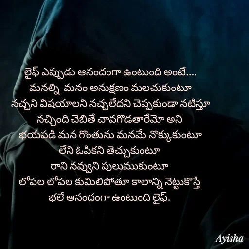 Quote by Ayisha Diaries - లైఫ్ ఎప్పుడు ఆనందంగా ఉంటుంది అంటే....
మనల్ని  మనం అనుక్షణం మలచుకుంటూ
నచ్చని విషయాలని నచ్చలేదని చెప్పకుండా నటిస్తూ
నచ్చింది చెబితే చావగొడతారేమో అని 
భయపడి మన గొంతును మనమే నొక్కుకుంటూ
లేని ఓపికని తెచ్చుకుంటూ 
రాని నవ్వుని పులుముకుంటూ 
లోపల లోపల కుమిలిపోతూ కాలాన్ని నెట్టుకొస్తే 
భలే ఆనందంగా ఉంటుంది లైఫ్. 
 - Made using Quotes Creator App, Post Maker App