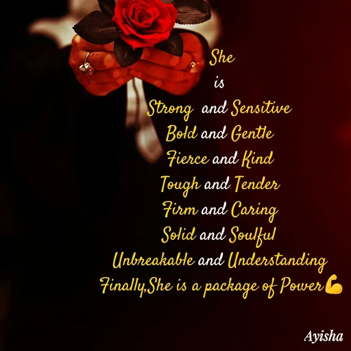 Quote by Ayisha Diaries -   She  
is 
Strong  and Sensitive 
Bold and Gentle 
 Fierce and Kind  
Tough and Tender 
Firm and Caring 
Solid and Soulful 
Unbreakable and Understanding 
Finally,She is a package of Power💪
 - Made using Quotes Creator App, Post Maker App