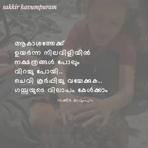 Quote by Sakkir kavumpuram - ആകാശത്തേക്ക് 
ഉയർന്ന നിലവിളിയിൽ
നക്ഷത്രങ്ങൾ പോലും 
വിറച്ചു പോയി..
ചെവി കൂർപ്പിച്ചു വച്ചേക്കുക..
ഗസ്സയുടെ വിലാപം കേൾക്കാം സക്കീർ കാവുംപുറം  - Made using Quotes Creator App, Post Maker App