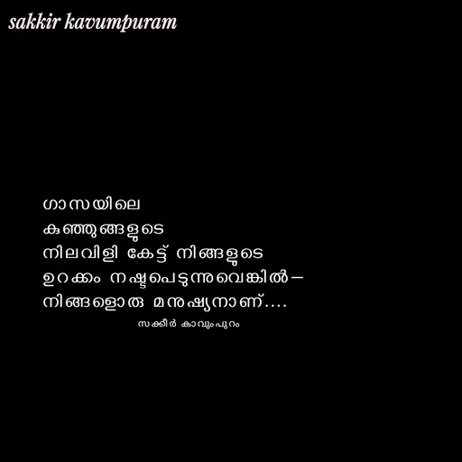 Quote by Sakkir kavumpuram - ഗാസയിലെ 
കുഞ്ഞുങ്ങളുടെ 
നിലവിളി കേട്ട് നിങ്ങളുടെ 
ഉറക്കം നഷ്ടപെടുന്നുവെങ്കിൽ—
നിങ്ങളൊരു മനുഷ്യനാണ്....

സക്കീർ കാവുംപുറം  - Made using Quotes Creator App, Post Maker App