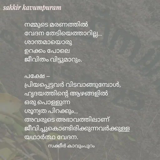Quote by Sakkir kavumpuram - നമ്മുടെ മരണത്തിൽ
വേദന തേടിയെത്താറില്ല…
ശാന്തമായൊരു 
ഉറക്കം പോലെ
ജീവിതം വിട്ടുമാറും.

പക്ഷേ —
പ്രിയപ്പെട്ടവർ വിടവാങ്ങുമ്പോൾ,
ഹൃദയത്തിന്റെ ആഴങ്ങളിൽ
ഒരു പൊള്ളുന്ന 
ശൂന്യത പിറക്കും…
അവരുടെ അഭാവത്തിലാണ്
ജീവിച്ചുകൊണ്ടിരിക്കുന്നവർക്കുള്ള
യഥാർത്ഥ വേദന.
സക്കീർ കാവുംപുറം  - Made using Quotes Creator App, Post Maker App
