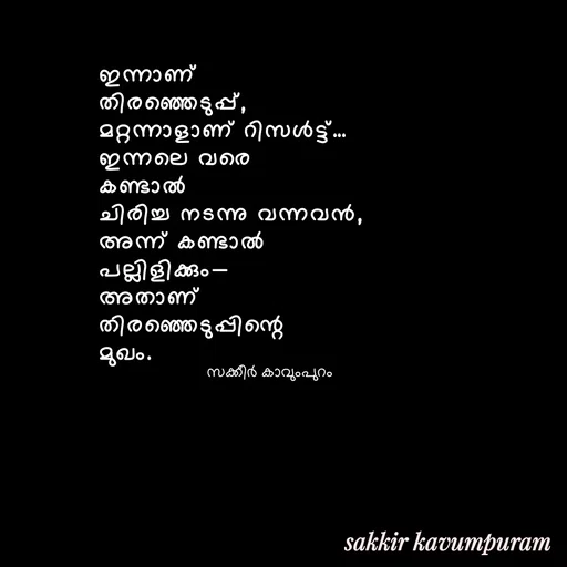 Quote by Sakkir kavumpuram - ഇന്നാണ് 
തിരഞ്ഞെടുപ്പ്,
മറ്റന്നാളാണ് റിസൾട്ട്…
ഇന്നലെ വരെ 
കണ്ടാൽ 
ചിരിച്ച നടന്നു വന്നവൻ,
അന്ന് കണ്ടാൽ 
പല്ലിളിക്കും—
അതാണ് 
തിരഞ്ഞെടുപ്പിന്റെ 
മുഖം.സക്കീർ കാവുംപുറം  - Made using Quotes Creator App, Post Maker App