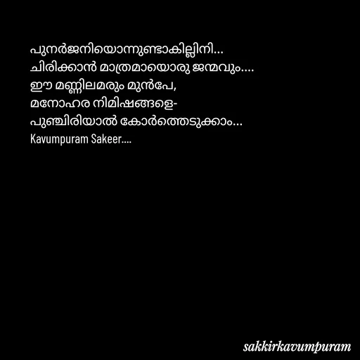 Quote by Sakkir kavumpuram - പുനർജനിയൊന്നുണ്ടാകില്ലിനി...
ചിരിക്കാൻ മാത്രമായൊരു ജന്മവും....
​ഈ മണ്ണിലമരും മുൻപേ,
മനോഹര നിമിഷങ്ങളെ-
പുഞ്ചിരിയാൽ കോർത്തെടുക്കാം...
Kavumpuram Sakeer.... - Made using Quotes Creator App, Post Maker App