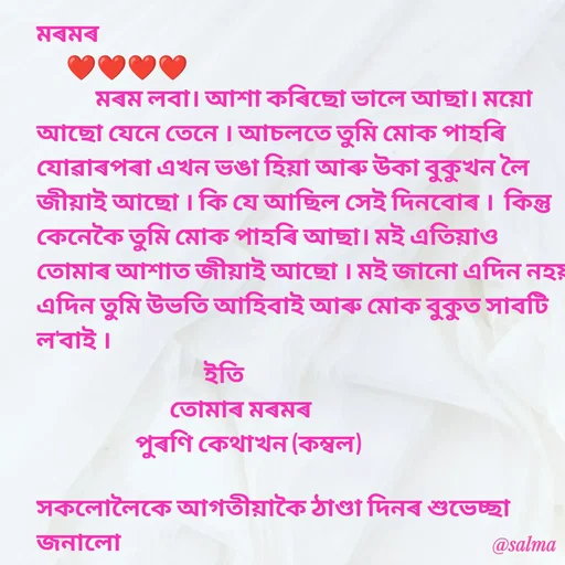 Quote by Salma  Sultana - মৰমৰ 
      ❤❤❤❤
            মৰম লবা। আশা কৰিছো ভালে আছা। ময়ো আছো যেনে তেনে । আচলতে তুমি মোক পাহৰি যোৱাৰপৰা এখন ভঙা হিয়া আৰু উকা বুকুখন লৈ জীয়াই আছো । কি যে আছিল সেই দিনবোৰ ।  কিন্তু কেনেকৈ তুমি মোক পাহৰি আছা। মই এতিয়াও তোমাৰ আশাত জীয়াই আছো । মই জানো এদিন নহয় এদিন তুমি উভতি আহিবাই আৰু মোক বুকুত সাবটি ল'বাই ।
                                  ইতি
                           তোমাৰ মৰমৰ 
                    পুৰণি কেথাখন (কম্বল)

সকলোলৈকে আগতীয়াকৈ ঠাণ্ডা দিনৰ শুভেচ্ছা জনালো - Made using Quotes Creator App, Post Maker App