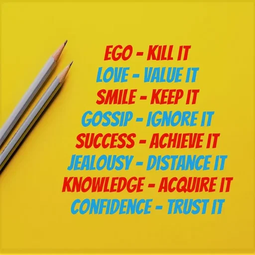 Quote by Lily • - EGO - KILL IT
LOVE-VALUE IT
SMILE-KEEP IT
GOSSIP - IGNORE IT
SUCCESS - ACHIEVE IT
JEALOUSY-DISTANCE IT
KNOWLEDGE-ACQUIRE IT
CONFIDENCE-TRUST IT
 - Made using Quotes Creator App, Post Maker App