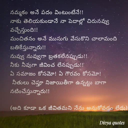Quote by V Divya - నమ్మకం అనే పదం వింటుంటేనే!!
నాకు తెలియకుండానే నా పెదాల్లో చిరునవ్వు వచ్చేస్తుంది!!
మంచితనం అనే ముసుగు వేసుకొని చాలామంది బతికేస్తున్నారు!!
నువ్వు నువ్వుగా బ్రతకలేనప్పుడు!!
నీకు నీవుగా జీవించ లేనప్పుడు!!
ఏ సమాజం కోసమో! ఏ గౌరవం కోసమో!
 నీతులు చెప్తూ నిజాయితీగా ఉన్నట్టు బాగా నటించేస్తున్నారు!!

(అది కూడా ఒక జీవితమని నేను అనుకోవడం లేదు) - Made using Quotes Creator App, Post Maker App
