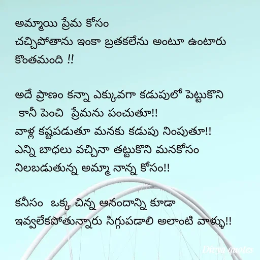 Quote by V Divya - అమ్మాయి ప్రేమ కోసం
చచ్చిపోతాను ఇంకా బ్రతకలేను అంటూ ఉంటారు కొంతమంది !!

అదే ప్రాణం కన్నా ఎక్కువగా కడుపులో పెట్టుకొని
 కానీ పెంచి  ప్రేమను పంచుతూ!!
వాళ్ల కష్టపడుతూ మనకు కడుపు నింపుతూ!!
ఎన్ని బాధలు వచ్చినా తట్టుకొని మనకోసం 
నిలబడుతున్న అమ్మా నాన్న కోసం!!

కనీసం  ఒక్క చిన్న ఆనందాన్ని కూడా ఇవ్వలేకపోతున్నారు సిగ్గుపడాలి అలాంటి వాళ్ళు!! - Made using Quotes Creator App, Post Maker App