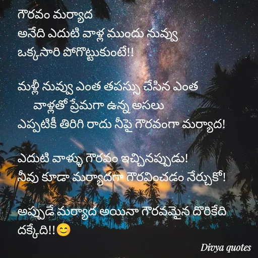 Quote by V Divya - గౌరవం మర్యాద 
అనేది ఎదుటి వాళ్ల ముందు నువ్వు
ఒక్కసారి పోగొట్టుకుంటే!!

మళ్లీ నువ్వు ఎంత తపస్సు చేసిన ఎంత
      వాళ్లతో ప్రేమగా ఉన్న అసలు   
ఎప్పటికీ తిరిగి రాదు నీపై గౌరవంగా మర్యాద!

ఎదుటి వాళ్ళు గౌరవం ఇచ్చినప్పుడు!
నీవు కూడా మర్యాదగా గౌరవించడం నేర్చుకో!

అప్పుడే మర్యాద అయినా గౌరవమైన దొరికేది దక్కేది!!😊 - Made using Quotes Creator App, Post Maker App