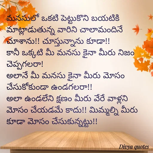 Quote by V Divya - మనసులో ఒకటి పెట్టుకొని బయటికి మాట్లాడుతున్న వారిని చాలామందినే చూశాను!! చూస్తున్నాను కూడా!!
కానీ ఒక్కటి మీ మనసు కైనా మీరు నిజం చెప్పగలరా!
అలానే మీ మనసు కైనా మీరు మోసం చేసుకోకుండా ఉండగలరా!!
అలా ఉండలేని క్షణం మీరు వేరే వాళ్లని మోసం చేయడమే కాదు!! మిమ్మల్ని మీరు కూడా మోసం చేసుకున్నట్టు!!



 - Made using Quotes Creator App, Post Maker App
