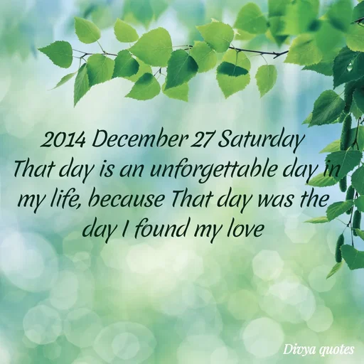 Quote by V Divya - 2014 December 27 Saturday
 That day is an unforgettable day in my life, because That day was the day I found my love - Made using Quotes Creator App, Post Maker App