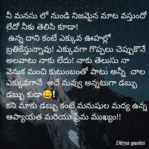 Quote by V Divya - నీ మనసు లో నుండి నిజమైన మాట వస్తుందో లేదో నీకు తెలిసి కూడా!
 ఉన్న దాని కంటే ఎక్కువ ఊహల్లో బ్రతికేస్తున్నావు! ఎక్కువగా గొప్పలు చెప్పుకొనే అలవాటు నాకు లేదు! నాకు తెలుసు నా వెనుక మంచి కుటుంబంతో పాటు అన్నీ  చాల ఎక్కువగానే  అదే నువ్వు అన్నటుగా డబ్బు డబ్బు కుడా😄!
కని మాకు డబ్బు కంటే మనుషుల మద్య ఉన్న ఆప్యాయత మరియు ప్రేమ ముఖ్యం!!
 - Made using Quotes Creator App, Post Maker App