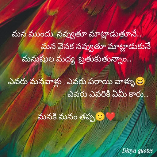 Quote by V Divya - మన ముందు  నవ్వుతూ మాట్లాడుతూనే..
                      మన వెనక నవ్వుతూ మాట్లాడుకునే  మనుషుల మధ్య  బ్రతుకుతున్నాం..

ఎవరు మనవాళ్లు , ఎవరు పరాయి వాళ్ళు😆
                                    ఎవరు ఎవరికి ఏమీ కారు..

మనకి మనం తప్ప🙂❤️ - Made using Quotes Creator App, Post Maker App