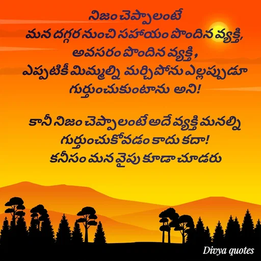 Quote by V Divya - నిజం చెప్పాలంటే
మన దగ్గర నుంచి సహాయం పొందిన వ్యక్తి,
అవసరం పొందిన వ్యక్తి ,
ఎప్పటికీ మిమ్మల్ని  మర్చిపోను ఎల్లప్పుడూ గుర్తుంచుకుంటాను  అని!

కానీ నిజం చెప్పాలంటే అదే వ్యక్తి మనల్ని గుర్తుంచుకోవడం కాదు కదా!
 కనీసం మన వైపు కూడా చూడరు - Made using Quotes Creator App, Post Maker App