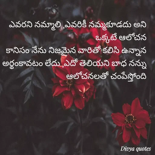 Quote by V Divya - ఎవరని నమ్మాలి ,ఎవరికీ నమ్మకూడదు అని ఒక్కటే ఆలోచన
కానిసం నేను నిజమైన వారితో కలిసి ఉన్నాన
అర్థంకావటం లేదు ,ఎదో తెలియని బాధ నన్ను ఆలోచనలతో చంపేస్తోంది - Made using Quotes Creator App, Post Maker App