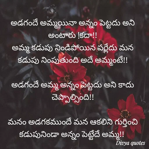 Quote by V Divya - అడగందే అమ్మయినా అన్నం పెట్టదు అని అంటారు !కదా!!
అమ్మ కడుపు నిండిపోయిన పర్లేదు మన కడుపు నింపుతుంది అదే అమ్మంటే!!

అడగందే అమ్మ అన్నం పెట్టదు అని కాదు చెప్పాల్సింది!!

మనం అడగకముందే మన ఆకలిని గుర్తించి కడుపునిండా అన్నం పెట్టేదే అమ్మ!! 
 - Made using Quotes Creator App, Post Maker App