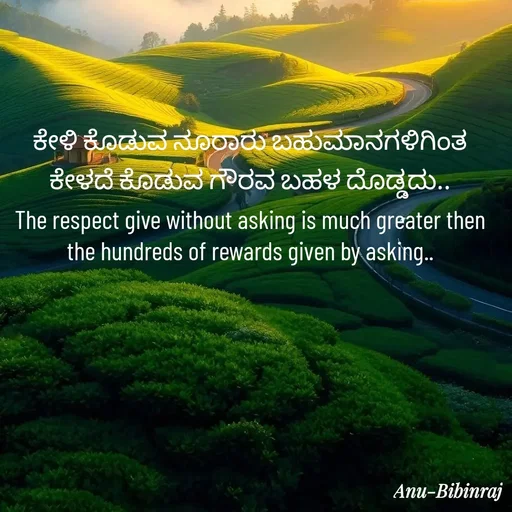 Quote by Anu - ಕೇಳಿ ಕೊಡುವ ನೂರಾರು ಬಹುಮಾನಗಳಿಗಿಂತ ಕೇಳದೆ ಕೊಡುವ ಗೌರವ ಬಹಳ ದೊಡ್ಡದು..
The respect give without asking is much greater then the hundreds of rewards given by asking.. - Made using Quotes Creator App, Post Maker App