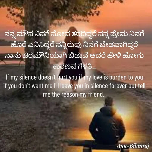 Quote by Anu - ನನ್ನ ಮೌನ ನಿನಗೆ ನೋವ ತರದಿದ್ದರೆ ನನ್ನ ಪ್ರೇಮ ನಿನಗೆ ಹೊರೆ ಎನಿಸಿದ್ದರೆ ನನ್ನಿರುವು ನಿನಗೆ ಬೇಡವಾಗಿದ್ದರೆ ನಾನು ಚಿರಮೌನಿಯಾಗಿ ಬಿಡುವೆ ಆದರೆ ಹೇಳಿ ಹೋಗು ಕಾರಣವ ಗೆಳತಿ..
If my silence doesn't hurt you if my love is burden to you if you don't want me I'll leave you in silence forever but tell me the reason my friend.. - Made using Quotes Creator App, Post Maker App