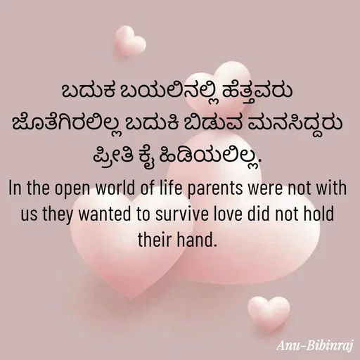 Quote by Anu - ಬದುಕ ಬಯಲಿನಲ್ಲಿ ಹೆತ್ತವರು ಜೊತೆಗಿರಲಿಲ್ಲ ಬದುಕಿ ಬಿಡುವ ಮನಸಿದ್ದರು ಪ್ರೀತಿ ಕೈ ಹಿಡಿಯಲಿಲ್ಲ.
In the open world of life parents were not with us they wanted to survive love did not hold their hand. - Made using Quotes Creator App, Post Maker App