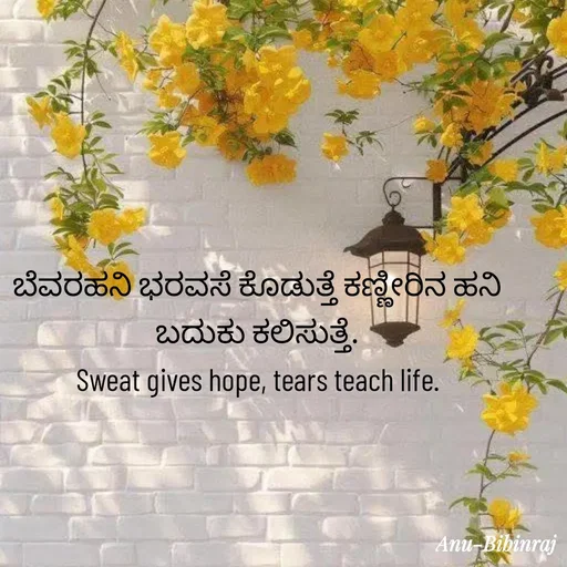 Quote by Anu - ಬೆವರಹನಿ ಭರವಸೆ ಕೊಡುತ್ತೆ ಕಣ್ಣೀರಿನ ಹನಿ ಬದುಕು ಕಲಿಸುತ್ತೆ.
Sweat gives hope, tears teach life. - Made using Quotes Creator App, Post Maker App