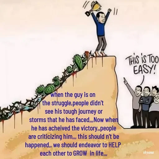 Quote by shyana** - when the guy is on 
the struggle,people didn't 
see his tough journey or
 storms that he has faced,,,Now when 
he has acheived the victory,,people
 are criticizing him,,, this should n't be 
happened,, we should endeavor to HELP 
each other to GROW  in life,,, - Made using Quotes Creator App, Post Maker App