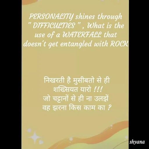 Quote by shyana** - PERSONALITY shines through 
" DIFFICULTIES " , What is the 
use of a WATERFALL that 
doesn't get entangled with ROCK 



निखरती है मुसीबतो से ही
 शख्सियत यारो !!!
जो चट्टानों से ही ना उलझें 
वह झरना किस काम का ? - Made using Quotes Creator App, Post Maker App