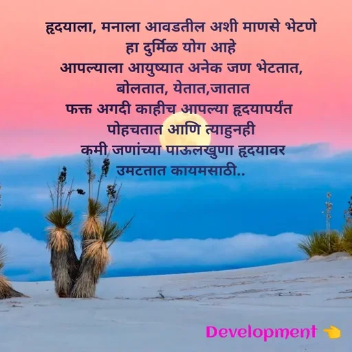 Quote by development 👈 - हृदयाला, मनाला आवडतील अशी माणसे भेटणे
 हा दुर्मिळ योग आहे 
आपल्याला आयुष्यात अनेक जण भेटतात,
 बोलतात, येतात,जातात
फक्त अगदी काहीच आपल्या हृदयापर्यंत 
पोहचतात आणि त्याहुनही
 कमी जणांच्या पाऊलखुणा हृदयावर
उमटतात कायमसाठी.. - Made using Quotes Creator App, Post Maker App