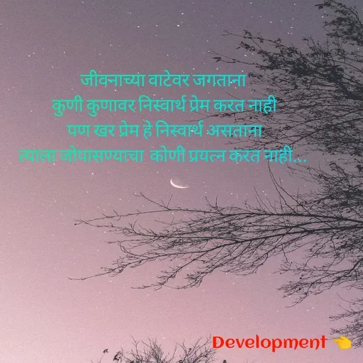 Quote by development 👈 - जीवनाच्या वाटेवर जगताना
 कुणी कुणावर निस्वार्थ प्रेम करत नाही
 पण खर प्रेम हे निस्वार्थ असताना
त्याला जोपासण्याचा  कोणी प्रयत्न करत नाही... - Made using Quotes Creator App, Post Maker App