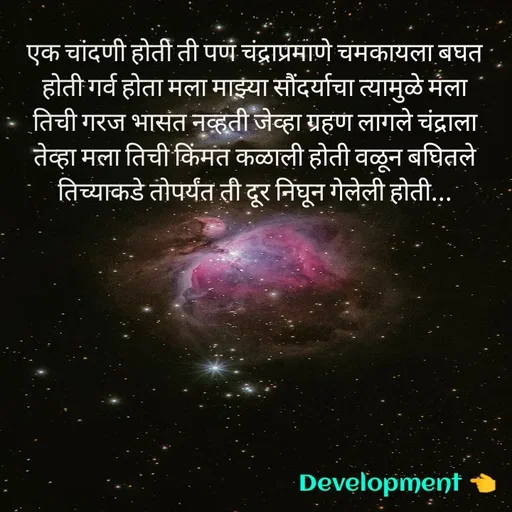 Quote by development 👈 - एक चांदणी होती ती पण चंद्राप्रमाणे चमकायला बघत होती गर्व होता मला माझ्या सौंदर्याचा त्यामुळे मला तिची गरज भासत नव्हती जेव्हा ग्रहण लागले चंद्राला तेव्हा मला तिची किंमत कळाली होती वळून बघितले तिच्याकडे तोपर्यंत ती दूर निघून गेलेली होती... - Made using Quotes Creator App, Post Maker App