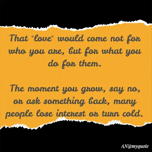 Quote by An Sha - That "love" would come not for who you are, but for what you do for them.

The moment you grow, say no, or ask something back, many people lose interest or turn cold. - Made using Quotes Creator App, Post Maker App