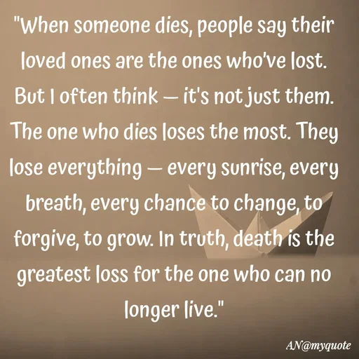 Quote by An Sha - "When someone dies, people say their loved ones are the ones who’ve lost. But I often think — it's not just them. The one who dies loses the most. They lose everything — every sunrise, every breath, every chance to change, to forgive, to grow. In truth, death is the greatest loss for the one who can no longer live."
 - Made using Quotes Creator App, Post Maker App