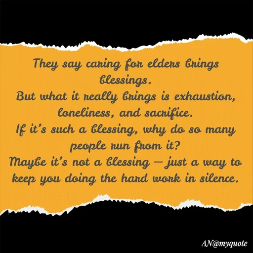 Quote by An Sha - They say caring for elders brings blessings.
But what it really brings is exhaustion, loneliness, and sacrifice.
If it’s such a blessing, why do so many people run from it?
Maybe it’s not a blessing — just a way to keep you doing the hard work in silence. - Made using Quotes Creator App, Post Maker App