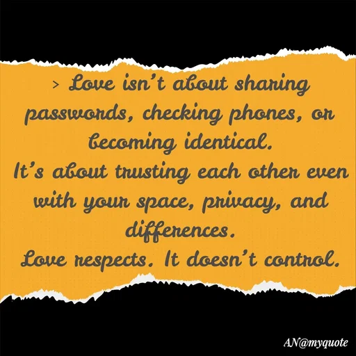 Quote by An Sha - 
> Love isn’t about sharing passwords, checking phones, or becoming identical.
It’s about trusting each other even with your space, privacy, and differences.
Love respects. It doesn’t control.
 - Made using Quotes Creator App, Post Maker App