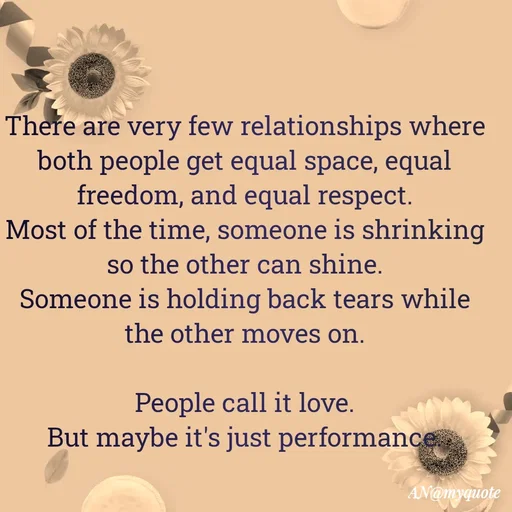 Quote by An Sha - There are very few relationships where both people get equal space, equal freedom, and equal respect.
Most of the time, someone is shrinking so the other can shine.
Someone is holding back tears while the other moves on.

People call it love.
But maybe it's just performance.
 - Made using Quotes Creator App, Post Maker App