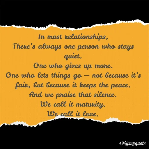 Quote by An Sha -  In most relationships, 
There’s always one person who stays quiet.
One who gives up more.
One who lets things go — not because it’s fair, but because it keeps the peace.
And we praise that silence.
We call it maturity.
We call it love. - Made using Quotes Creator App, Post Maker App