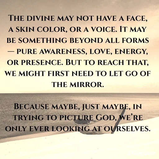 Quote by An Sha - The divine may not have a face, a skin color, or a voice. It may be something beyond all forms — pure awareness, love, energy, or presence. But to reach that, we might first need to let go of the mirror.

Because maybe, just maybe, in trying to picture God, we’re only ever looking at ourselves.
 - Made using Quotes Creator App, Post Maker App