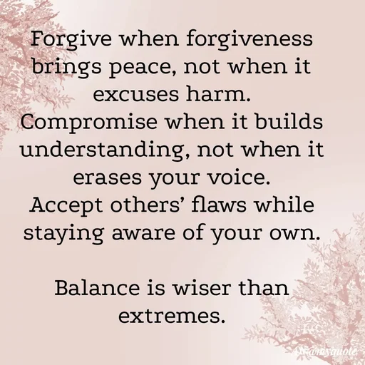 Quote by An Sha - Forgive when forgiveness brings peace, not when it excuses harm.
Compromise when it builds understanding, not when it erases your voice.
Accept others’ flaws while staying aware of your own.

Balance is wiser than extremes. - Made using Quotes Creator App, Post Maker App