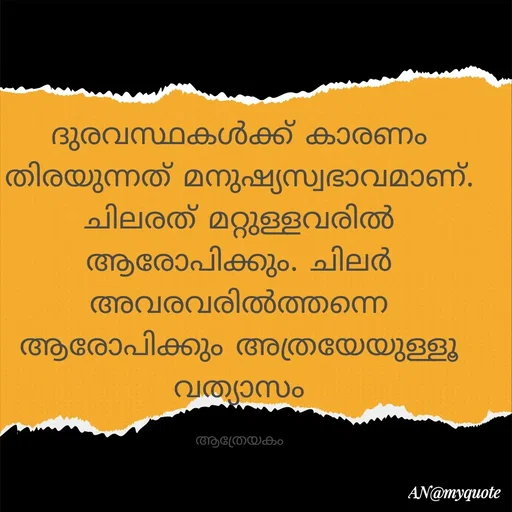 Quote by An Sha - ദുരവസ്ഥകൾക്ക് കാരണം തിരയുന്നത് മനുഷ്യസ്വഭാവമാണ്. ചിലരത് മറ്റുള്ളവരിൽ ആരോപിക്കും. ചിലർ അവരവരിൽത്തന്നെ ആരോപിക്കും അത്രയേയുള്ളൂ വത്യാസം

ആത്രേയകം - Made using Quotes Creator App, Post Maker App