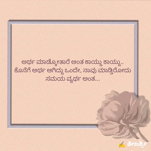 Quote by Thejashree AB - ಅರ್ಥ ಮಾಡ್ಕೋತಾರೆ ಅಂತ ಕಾಯ್ದು ಕಾಯ್ದು..
ಕೊನೆಗೆ ಅರ್ಥ ಆಗಿದ್ದು ಒಂದೇ, ನಾವು ಮಾಡ್ತಿರೋದು ಸಮಯ ವ್ಯರ್ಥ ಅಂತ...

 - Made using Quotes Creator App, Post Maker App