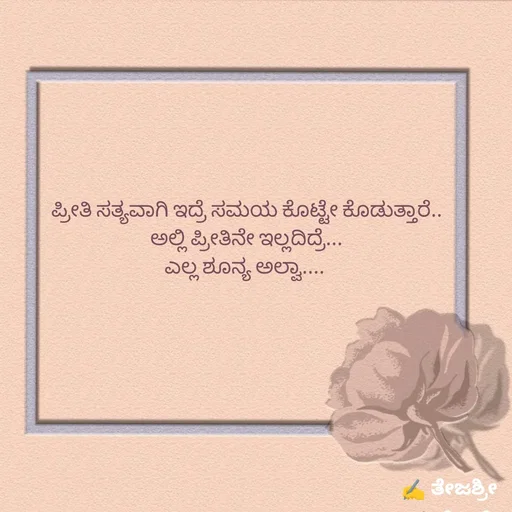 Quote by Thejashree AB - ಪ್ರೀತಿ ಸತ್ಯವಾಗಿ ಇದ್ರೆ ಸಮಯ ಕೊಟ್ಟೇ ಕೊಡುತ್ತಾರೆ..
ಅಲ್ಲಿ ಪ್ರೀತಿನೇ ಇಲ್ಲದಿದ್ರೆ...
ಎಲ್ಲ ಶೂನ್ಯ ಅಲ್ವಾ.... 
 - Made using Quotes Creator App, Post Maker App