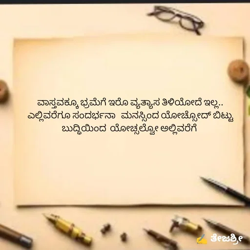Quote by Thejashree AB - ವಾಸ್ತವಕ್ಕೂ ಭ್ರಮೆಗೆ ಇರೊ ವ್ಯತ್ಯಾಸ ತಿಳಿಯೋದೆ ಇಲ್ಲ..
ಎಲ್ಲಿವರೆಗೂ ಸಂದರ್ಭನಾ   ಮನಸ್ಸಿಂದ ಯೋಚ್ಸೋದ್ ಬಿಟ್ಟು ಬುದ್ಧಿಯಿಂದ  ಯೋಚ್ಸಲ್ವೋ ಅಲ್ಲಿವರೆಗೆ  - Made using Quotes Creator App, Post Maker App