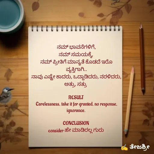 Quote by Thejashree AB - ನಮ್ ಭಾವನೆಗಳಿಗೆ,
ನಮ್ ಸಮಯಕ್ಕೆ, 
ನಮ್ ಪ್ರೀತಿಗೆ ಮಾನ್ಯತೆ ಕೊಡದೆ ಇರೊ ವ್ಯಕ್ತಿಗಾಗಿ..
ನಾವು ಎಷ್ಟೇ ಕಾದರು, ಒದ್ದಾಡಿದರು, ನರಳಿದರು, ಅತ್ರು, ಸತ್ರು  

RESULT 
Carelessness, take it for granted, no response,  ignorance. 

CONCLUSION 
consider ಹೇ ಮಾಡಿರಲ್ಲ ಗುರು  - Made using Quotes Creator App, Post Maker App