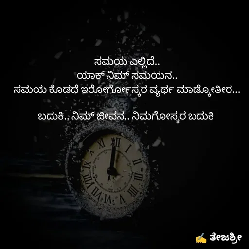 Quote by Thejashree AB - ಸಮಯ ಎಲ್ಲಿದೆ..
ಯಾಕ್ ನಿಮ್ ಸಮಯನ..
ಸಮಯ ಕೊಡದೆ ಇರೋರ್ಗೋಸ್ಕರ ವ್ಯರ್ಥ ಮಾಡ್ಕೋತೀರ...

ಬದುಕಿ.. ನಿಮ್ ಜೀವನ.. ನಿಮಗೋಸ್ಕರ ಬದುಕಿ  - Made using Quotes Creator App, Post Maker App