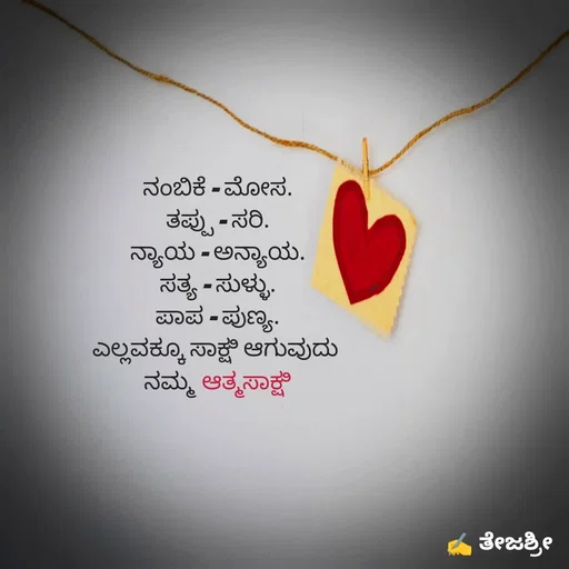 Quote by Thejashree AB - 
ನಂಬಿಕೆ - ಮೋಸ.
ತಪ್ಪು - ಸರಿ.
ನ್ಯಾಯ - ಅನ್ಯಾಯ.
ಸತ್ಯ - ಸುಳ್ಳು.
ಪಾಪ - ಪುಣ್ಯ.
ಎಲ್ಲವಕ್ಕೂ ಸಾಕ್ಷಿ ಆಗುವುದು 
ನಮ್ಮ ಆತ್ಮಸಾಕ್ಷಿ - Made using Quotes Creator App, Post Maker App
