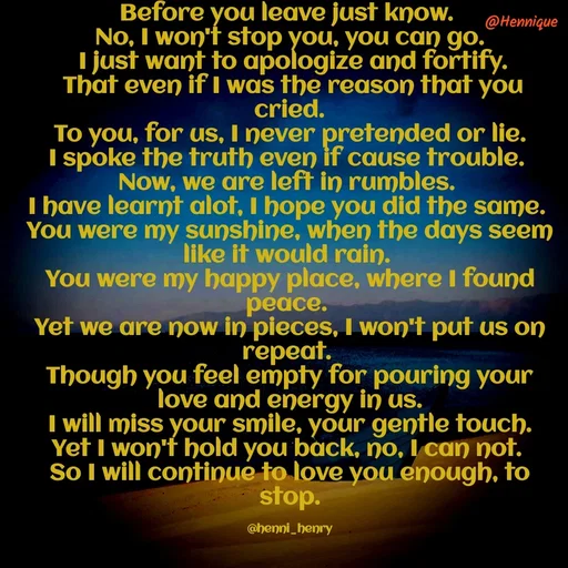 Quote by Hennique Henry - Before you leave just know. 
No, I won't stop you, you can go.
 I just want to apologize and fortify.
 That even if I was the reason that you cried.
 To you, for us, I never pretended or lie. 
I spoke the truth even if cause trouble. 
Now, we are left in rumbles. 
I have learnt alot, I hope you did the same. 
You were my sunshine, when the days seem like it would rain. 
You were my happy place, where I found peace. 
Yet we are now in pieces, I won't put us on repeat. 
Though you feel empty for pouring your love and energy in us.
 I will miss your smile, your gentle touch. 
Yet I won't hold you back, no, I can not. 
So I will continue to love you enough, to stop.

@henni_henry - Made using Quotes Creator App, Post Maker App