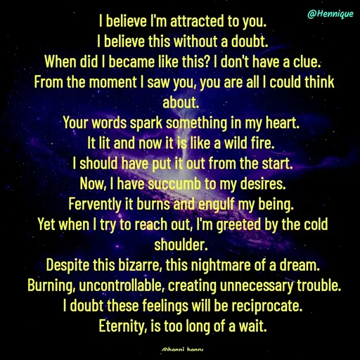 Quote by Hennique Henry - I believe I'm attracted to you.
 I believe this without a doubt. 
When did I became like this? I don't have a clue.
 From the moment I saw you, you are all I could think about. 
Your words spark something in my heart. 
It lit and now it is like a wild fire. 
I should have put it out from the start.
 Now, I have succumb to my desires. 
Fervently it burns and engulf my being. 
Yet when I try to reach out, I'm greeted by the cold shoulder. 
Despite this bizarre, this nightmare of a dream.
 Burning, uncontrollable, creating unnecessary trouble.
 I doubt these feelings will be reciprocate. 
Eternity, is too long of a wait.

@henni_henry - Made using Quotes Creator App, Post Maker App
