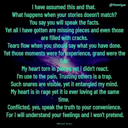 Quote by Hennique Henry - I have assumed this and that. 
What happens when your stories doesn't match?
 You say you will speak the facts. 
Yet all I have gotten are missing pieces and even those are filled with cracks.
 Tears flow when you should say what you have done. 
Yet those moments were for experience, grand were the fun.
 My heart torn in pieces yet I didn't react.
 I'm use to the pain, Trusting others is a trap. 
Such snares are visible, yet it entangled my mind.
 My heart is in rage yet it is ever loving at the same time. 
Conflicted, yes, speak the truth to your convenience.
 For I will understand your feelings and I won't pretend.

@henni_henry - Made using Quotes Creator App, Post Maker App